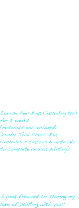 Find your creative side with this introductory course that will teach you brushwork, colour techniques, drawing, still life and landscape. Bring in your own pictures to work with or unleash your own creative visions on canvas! 

I will work with you and help you create an initial painting that will give you understanding of mixing colour, creating distance, bringing in detail and various elements that you will use again and again. Once completing this initial piece of work, you will then move to your own creative ideas for your next canvas. 

I will guide and work with you as you create your own artwork at your own pace. A material list will be provided.

Course Fee: $140 (including tax) for 8 weeks
(materials not included)
Double Trial Class: $55
(includes 2 classes & materials to complete an 8x10 painting.)

Once you have completed the introductory course, you may sign up for a full-length intermediate course of 8 weeks for $140 (including tax) or pay a single class fee of $20 (including tax) per session.

I look forward to sharing my love of painting with you!